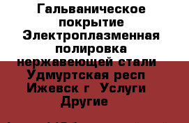 Гальваническое покрытие Электроплазменная полировка нержавеющей стали - Удмуртская респ., Ижевск г. Услуги » Другие   